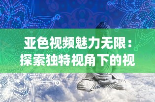 亚色视频魅力无限：探索独特视角下的视觉盛宴，影响与启发不容忽视 v7.3.6下载